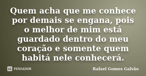 Quem acha que me conhece por demais se engana, pois o melhor de mim está guardado dentro do meu coração e somente quem habitá nele conhecerá.... Frase de Rafael Gomes Galvão.
