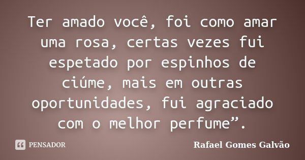 Ter amado você, foi como amar uma rosa, certas vezes fui espetado por espinhos de ciúme, mais em outras oportunidades, fui agraciado com o melhor perfume”.... Frase de Rafael Gomes Galvão.