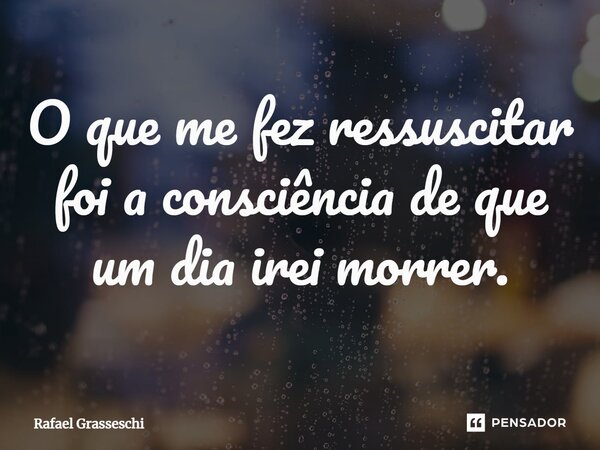 ⁠O que me fez ressuscitar foi a consciência de que um dia irei morrer.... Frase de Rafael Grasseschi.