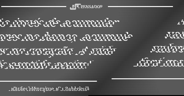 Ao invés de acumular valores no banco, acumule valores no coração. A vida fará mais sentido assim!... Frase de Rafael Henrique R. Coldebella.
