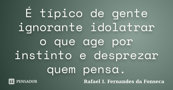 É típico de gente ignorante idolatrar o que age por instinto e desprezar quem pensa.... Frase de Rafael I. Fernandes da Fonseca.