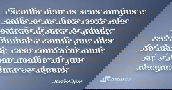 Escolha bem os seus amigos e saiba se na hora certa eles estarão lá para te ajudar, retribuindo a confia que lhes foi dada, caso contrário ande só, é bem melhor... Frase de Rafael Igor.