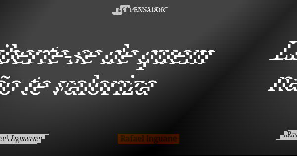 Liberte-se de quem não te valoriza... Frase de Rafael Inguane.