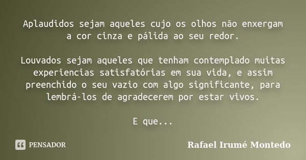 Aplaudidos sejam aqueles cujo os olhos não enxergam a cor cinza e pálida ao seu redor. Louvados sejam aqueles que tenham contemplado muitas experiencias satisfa... Frase de Rafael Irumé Montedo.