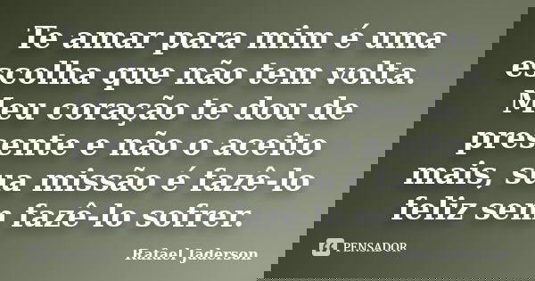 Te amar para mim é uma escolha que não tem volta. Meu coração te dou de presente e não o aceito mais, sua missão é fazê-lo feliz sem fazê-lo sofrer.... Frase de Rafael Jaderson.