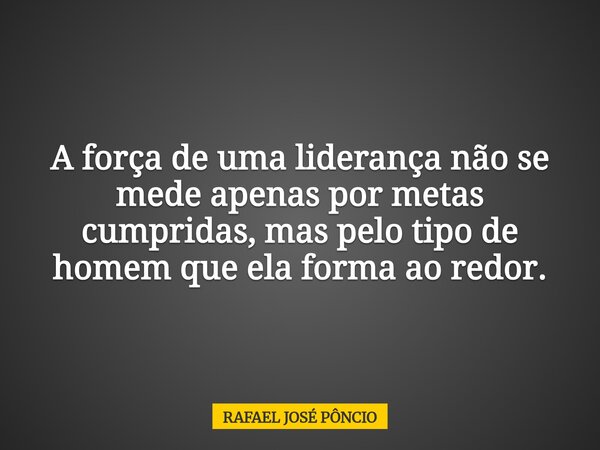 A força de uma liderança não se mede apenas por metas cumpridas, mas pelo tipo de homem que ela forma ao redor.... Frase de RAFAEL JOSÉ PÔNCIO.