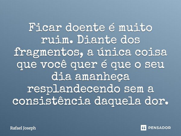 Ficar doente é muito ruim. Diante dos fragmentos, a única coisa que você quer é que o seu dia amanheça resplandecendo sem a consistência daquela dor.... Frase de Rafael joseph.