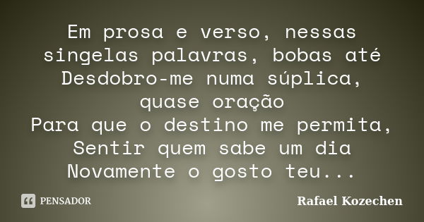 Em prosa e verso, nessas singelas palavras, bobas até Desdobro-me numa súplica, quase oração Para que o destino me permita, Sentir quem sabe um dia Novamente o ... Frase de Rafael Kozechen.