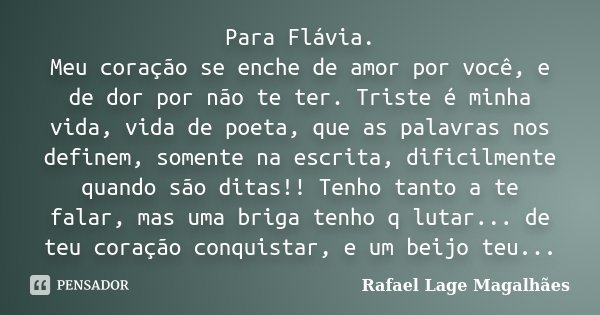 Para Flávia. Meu coração se enche de amor por você, e de dor por não te ter. Triste é minha vida, vida de poeta, que as palavras nos definem, somente na escrita... Frase de Rafael Lage Magalhães.