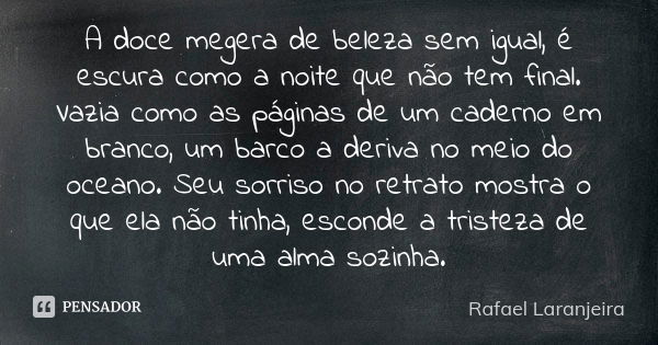 A doce megera de beleza sem igual, é escura como a noite que não tem final. Vazia como as páginas de um caderno em branco, um barco a deriva no meio do oceano. ... Frase de Rafael Laranjeira.