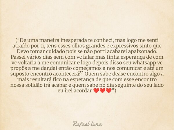 ("De uma maneira inesperada te conheci, mas logo me senti atraído por ti, tens esses olhos grandes e expressivos sinto que Devo tomar cuidado pois se não p... Frase de Rafael lima.