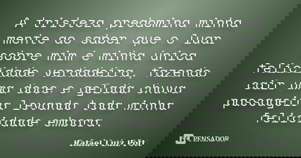 A tristeza predomina minha mente ao saber que o luar sobre mim é minha única felicidade verdadeira, fazendo cair uma doce e gelada chuva passageira levando toda... Frase de Rafael Luiz Pött.