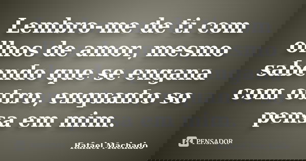 Lembro-me de ti com olhos de amor, mesmo sabendo que se engana com outro, enquanto so pensa em mim.... Frase de Rafael Machado.