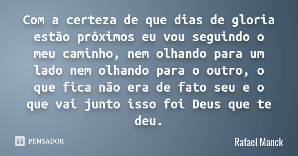 Com a certeza de que dias de gloria estão próximos eu vou seguindo o meu caminho, nem olhando para um lado nem olhando para o outro, o que fica não era de fato ... Frase de Rafael Manck.
