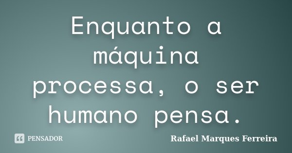 Enquanto a máquina processa, o ser humano pensa.... Frase de Rafael Marques Ferreira.