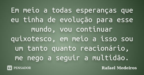 Em meio a todas esperanças que eu tinha de evolução para esse mundo, vou continuar quixotesco, em meio a isso sou um tanto quanto reacionário, me nego a seguir ... Frase de Rafael Medeiros.