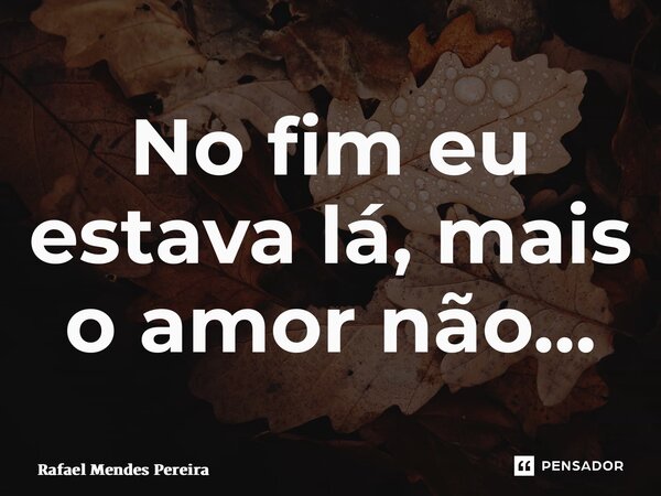 ⁠No fim eu estava lá, mais o amor não…... Frase de Rafael Mendes Pereira.