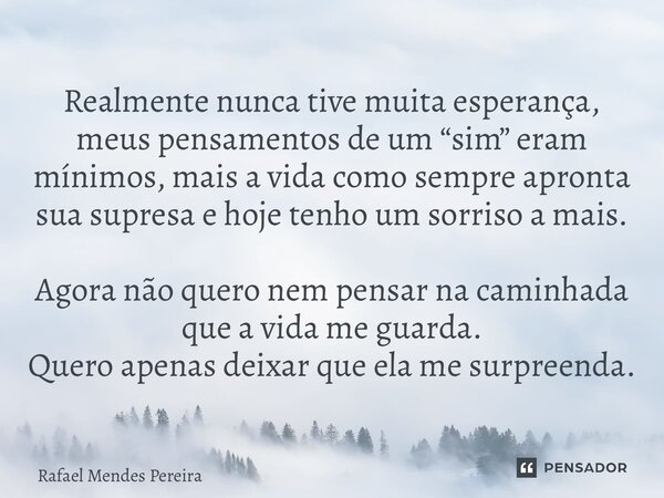 ⁠Realmente nunca tive muita esperança, meus pensamentos de um “sim” eram mínimos, mais a vida como sempre apronta sua supresa e hoje tenho um sorriso a mais. Ag... Frase de Rafael Mendes Pereira.