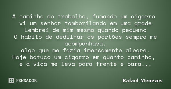 A caminho do trabalho, fumando um cigarro vi um senhor tamborilando em uma grade Lembrei de mim mesmo quando pequeno O hábito de dedilhar os portões sempre me a... Frase de Rafael Menezes.