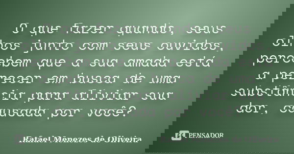 O que fazer quando, seus olhos junto com seus ouvidos, percebem que a sua amada está a perecer em busca de uma substância para aliviar sua dor, causada por você... Frase de Rafael Menezes de Oliveira.