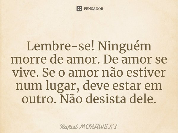 ⁠Lembre-se! Ninguém morre de amor. De amor se vive. Se o amor não estiver num lugar, deve estar em outro. Não desista dele.... Frase de rafael morawski.