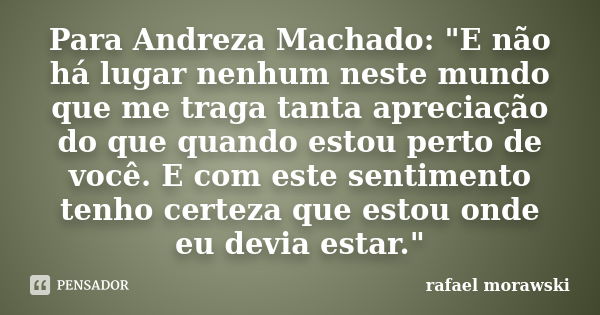 Para Andreza Machado: "E não há lugar nenhum neste mundo que me traga tanta apreciação do que quando estou perto de você. E com este sentimento tenho certe... Frase de rafael morawski.