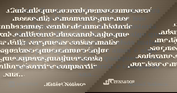 Cada dia que acordo penso como será nosso dia, o momento que nos conhecemos, venho de uma historia absurda e diferente buscando algo que me faça feliz, ver que ... Frase de Rafael Nolasco.