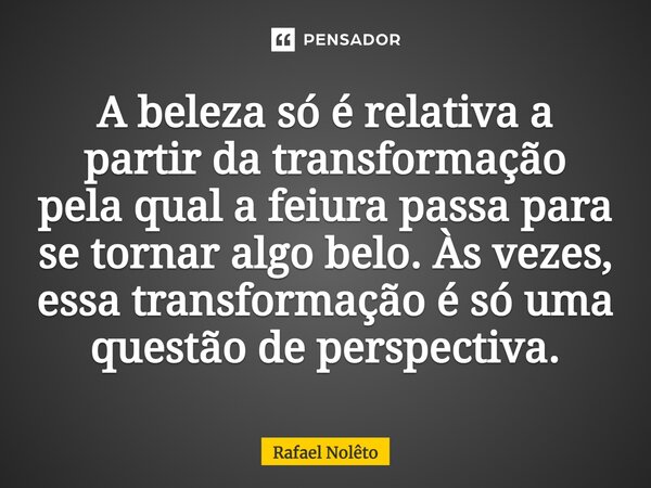⁠A beleza só é relativa a partir da transformação pela qual a feiura passa para se tornar algo belo. Às vezes, essa transformação é só uma questão de perspectiv... Frase de Rafael Nolêto.