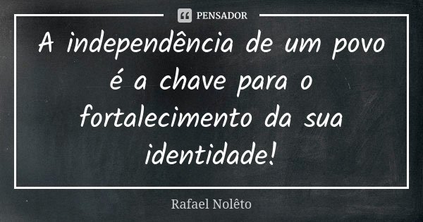 A independência de um povo é a chave para o fortalecimento da sua identidade!... Frase de Rafael Nolêto.