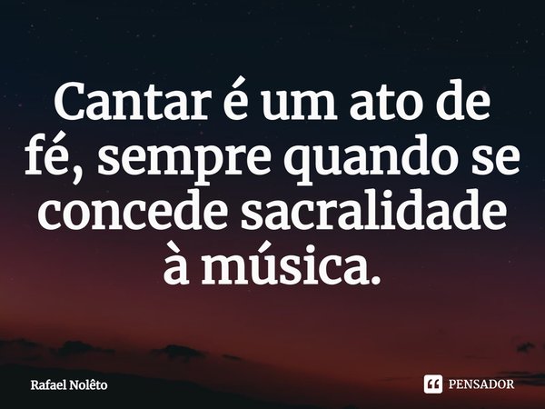 ⁠Cantar é um ato de fé, sempre quando se concede sacralidade à música.... Frase de Rafael Nolêto.