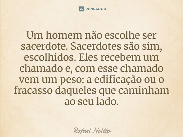 Um homem não escolhe ser sacerdote. Sacerdotes são sim, escolhidos. Eles recebem um chamado e, com esse chamado vem um peso: a edificação ou o fracasso daqueles... Frase de Rafael Nolêto.