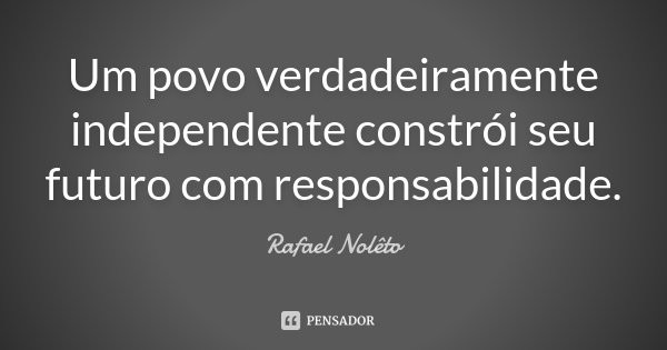 Um povo verdadeiramente independente constrói seu futuro com responsabilidade.... Frase de Rafael Nolêto.