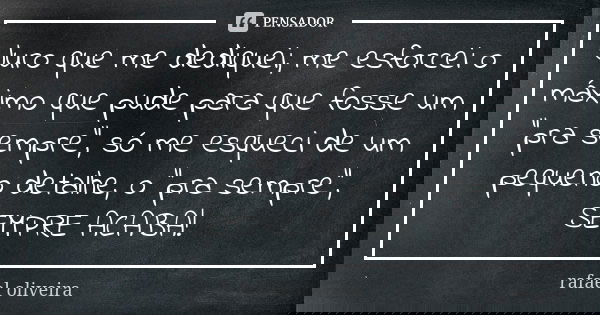 Juro que me dediquei, me esforcei o máximo que pude para que fosse um "pra sempre", só me esqueci de um pequeno detalhe, o "pra sempre", SEM... Frase de Rafael oliveira.