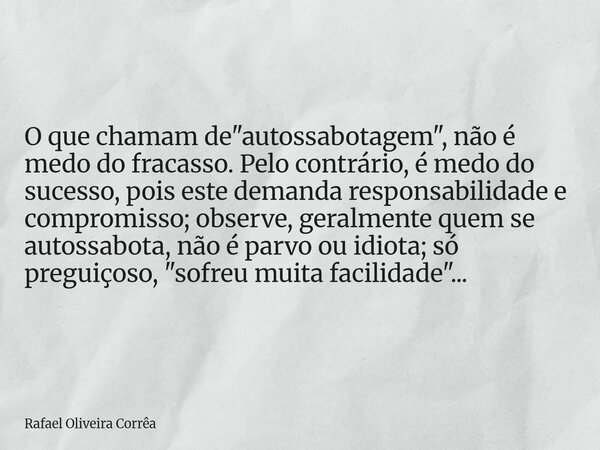 O que chamam de "autossabotagem", não é medo do fracasso. Pelo contrário, é medo do sucesso, pois este demanda responsabilidade e compromisso; observe... Frase de Rafael Oliveira Corrêa.