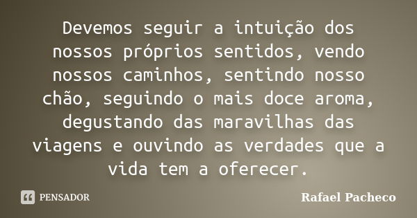 Devemos seguir a intuição dos nossos próprios sentidos, vendo nossos caminhos, sentindo nosso chão, seguindo o mais doce aroma, degustando das maravilhas das vi... Frase de Rafael Pacheco.