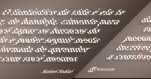 O fantástico da vida é ela te dar, de bandeja, cimento para você tapar os buracos do passado e poder seguir nesta incrível jornada de aprender a conviver com vo... Frase de Rafael Padial.