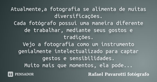 Atualmente,a fotografia se alimenta de muitas diversificações. Cada fotógrafo possui uma maneira diferente de trabalhar, mediante seus gostos e tradições. Vejo ... Frase de Rafael Pavarotti fotógrafo.