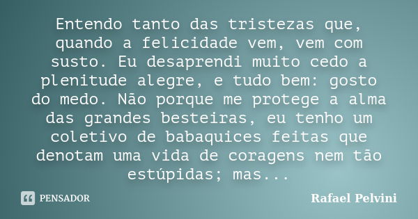 Entendo tanto das tristezas que, quando a felicidade vem, vem com susto. Eu desaprendi muito cedo a plenitude alegre, e tudo bem: gosto do medo. Não porque me p... Frase de Rafael Pelvini.