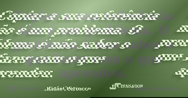 Copiar a sua referência não é um problema. O problema é não saber o que fazer com o que aprendeu.... Frase de Rafael Petrocco.