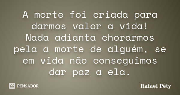 A morte foi criada para darmos valor a vida! Nada adianta chorarmos pela a morte de alguém, se em vida não conseguimos dar paz a ela.... Frase de Rafael Pêty.