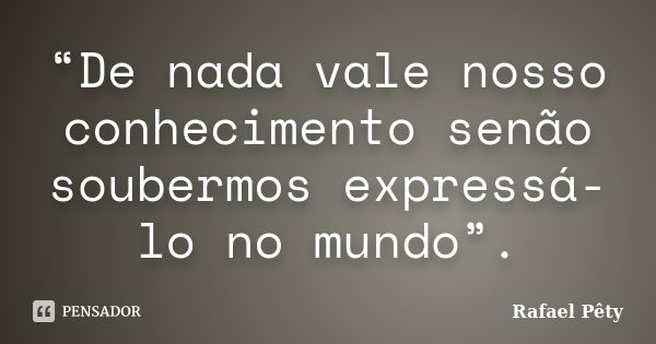 “De nada vale nosso conhecimento senão soubermos expressá-lo no mundo”.... Frase de Rafael Pêty.