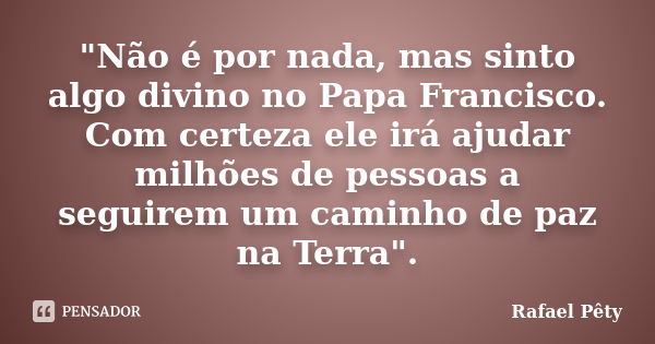 "Não é por nada, mas sinto algo divino no Papa Francisco. Com certeza ele irá ajudar milhões de pessoas a seguirem um caminho de paz na Terra".... Frase de Rafael Pêty.