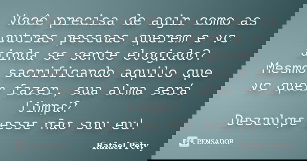 Você precisa de agir como as outras pessoas querem e vc ainda se sente elogiado? Mesmo sacrificando aquilo que vc quer fazer, sua alma será limpa? Desculpe esse... Frase de Rafael Pêty.