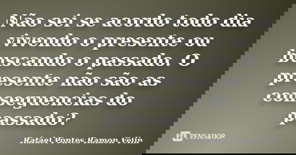 Não sei se acordo todo dia vivendo o presente ou buscando o passado. O presente não são as conseguencias do passado?... Frase de Rafael Pontes Ramon Felin.