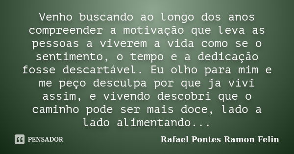 Venho buscando ao longo dos anos compreender a motivação que leva as pessoas a viverem a vida como se o sentimento, o tempo e a dedicação fosse descartável. Eu ... Frase de Rafael Pontes Ramon Felin.