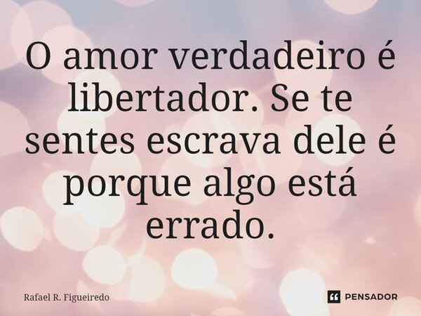 ⁠O amor verdadeiro é libertador. Se te sentes escrava dele é porque algo está errado.... Frase de Rafael R. Figueiredo.