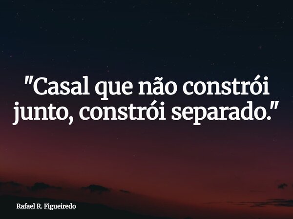 "Casal que não constrói junto, constrói separado."... Frase de Rafael R. Figueiredo.