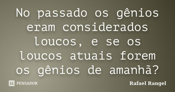 No passado os gênios eram considerados loucos, e se os loucos atuais forem os gênios de amanhã?... Frase de Rafael Rangel.