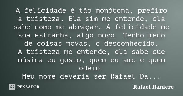 A felicidade é tão monótona, prefiro a tristeza. Ela sim me entende, ela sabe como me abraçar. A felicidade me soa estranha, algo novo. Tenho medo de coisas nov... Frase de Rafael Raniere.