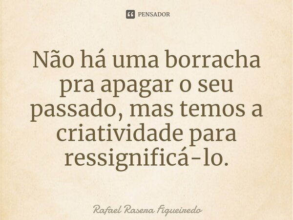 ⁠Não há uma borracha pra apagar o seu passado, mas temos a criatividade para ressignificá-lo.... Frase de Rafael Rasera Figueiredo.